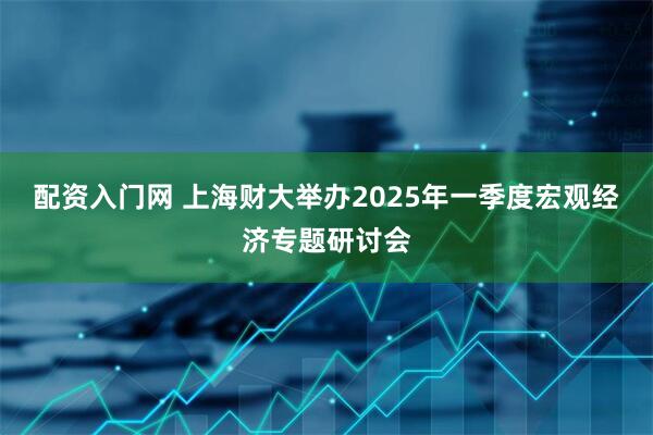 配资入门网 上海财大举办2025年一季度宏观经济专题研讨会