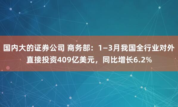 国内大的证券公司 商务部：1—3月我国全行业对外直接投资409亿美元，同比增长6.2%