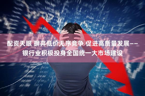 配资天眼 摒弃低价无序竞争 促进高质量发展——银行业积极投身全国统一大市场建设