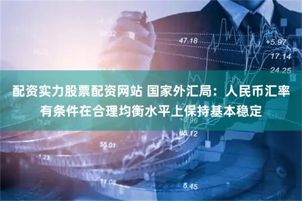 配资实力股票配资网站 国家外汇局：人民币汇率有条件在合理均衡水平上保持基本稳定