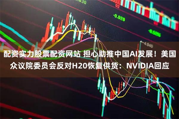 配资实力股票配资网站 担心助推中国AI发展！美国众议院委员会反对H20恢复供货：NVIDIA回应
