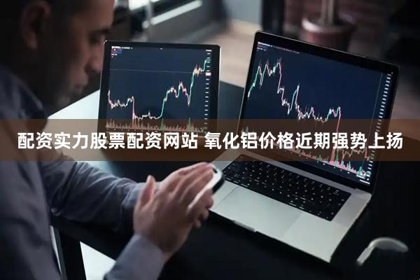 配资实力股票配资网站 氧化铝价格近期强势上扬