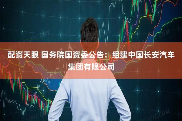 配资天眼 国务院国资委公告：组建中国长安汽车集团有限公司