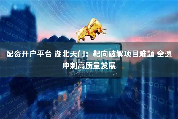 配资开户平台 湖北天门：靶向破解项目难题 全速冲刺高质量发展