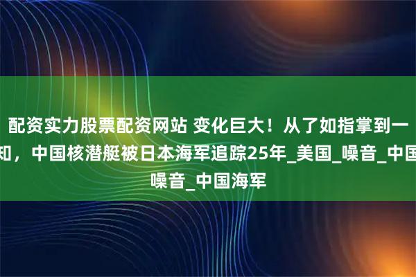 配资实力股票配资网站 变化巨大！从了如指掌到一无所知，中国核潜艇被日本海军追踪25年_美国_噪音_中国海军