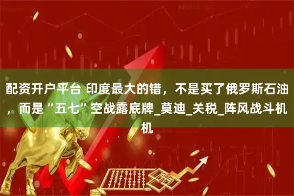 配资开户平台 印度最大的错，不是买了俄罗斯石油，而是“五七”空战露底牌_莫迪_关税_阵风战斗机