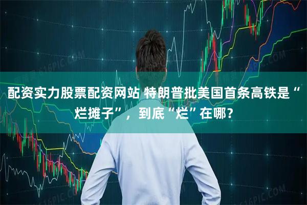 配资实力股票配资网站 特朗普批美国首条高铁是“烂摊子”，到底“烂”在哪？