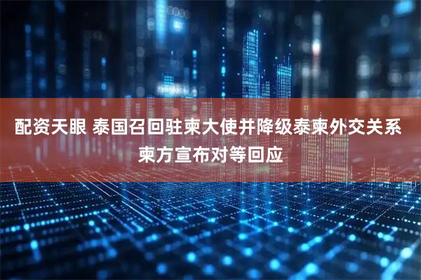 配资天眼 泰国召回驻柬大使并降级泰柬外交关系 柬方宣布对等回应