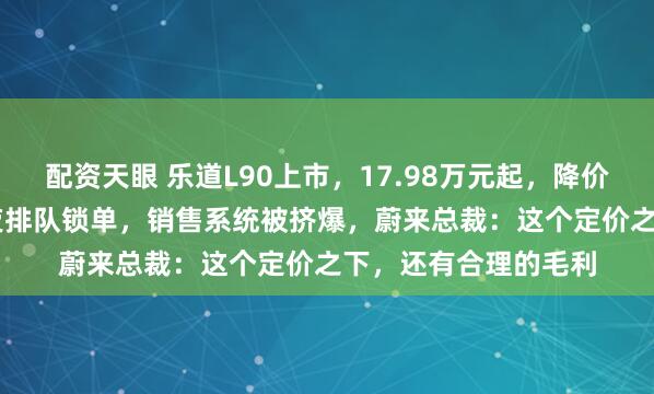 配资天眼 乐道L90上市，17.98万元起，降价1.41万元！用户深夜排队锁单，销售系统被挤爆，蔚来总裁：这个定价之下，还有合理的毛利