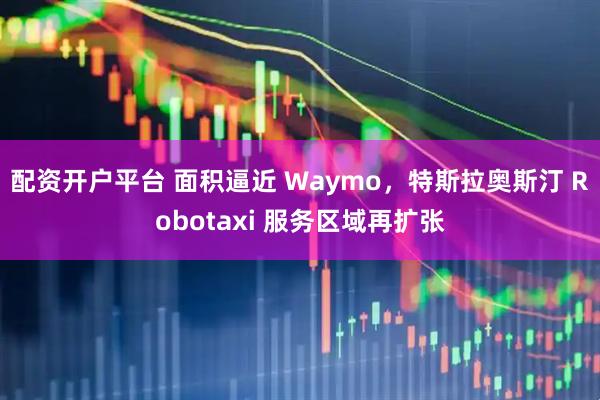 配资开户平台 面积逼近 Waymo，特斯拉奥斯汀 Robotaxi 服务区域再扩张
