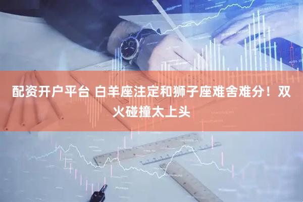 配资开户平台 白羊座注定和狮子座难舍难分！双火碰撞太上头