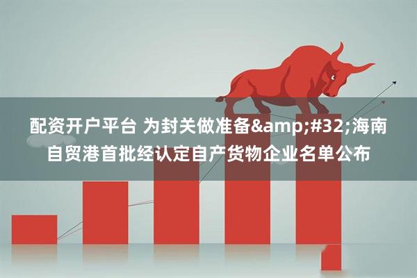 配资开户平台 为封关做准备 海南自贸港首批经认定自产货物企业名单公布