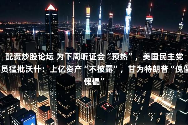 配资炒股论坛 为下周听证会“预热”，美国民主党议员猛批沃什：上亿资产“不披露”，甘为特朗普“傀儡”