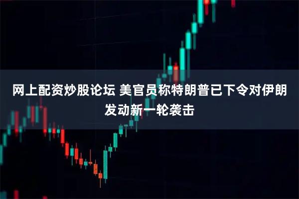 网上配资炒股论坛 美官员称特朗普已下令对伊朗发动新一轮袭击
