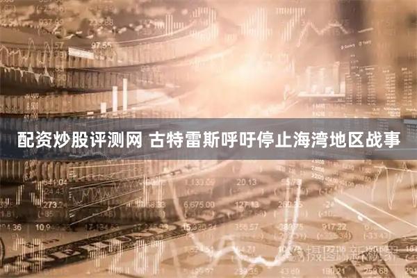 配资炒股评测网 古特雷斯呼吁停止海湾地区战事