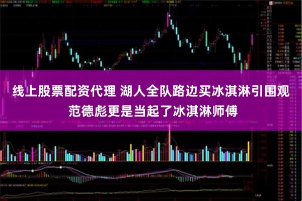 线上股票配资代理 湖人全队路边买冰淇淋引围观 范德彪更是当起了冰淇淋师傅