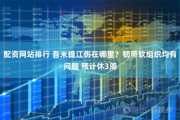 配资网站排行 吾米提江伤在哪里？韧带软组织均有问题 预计休3周
