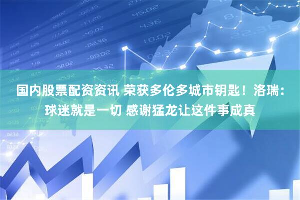 国内股票配资资讯 荣获多伦多城市钥匙！洛瑞：球迷就是一切 感谢猛龙让这件事成真