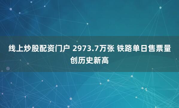 线上炒股配资门户 2973.7万张 铁路单日售票量创历史新高