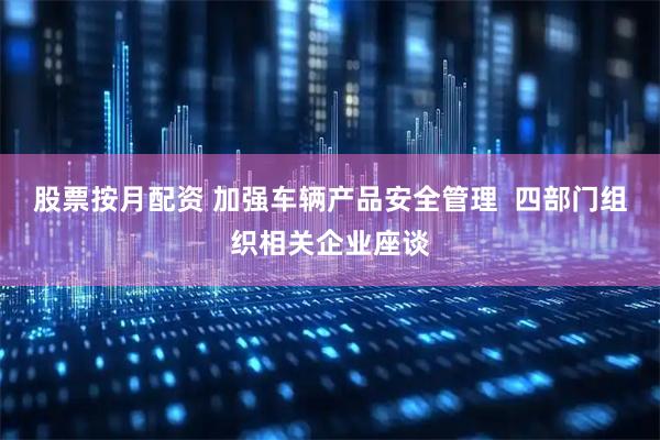 股票按月配资 加强车辆产品安全管理  四部门组织相关企业座谈