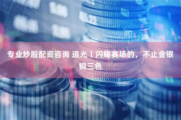 专业炒股配资咨询 追光丨闪耀赛场的，不止金银铜三色
