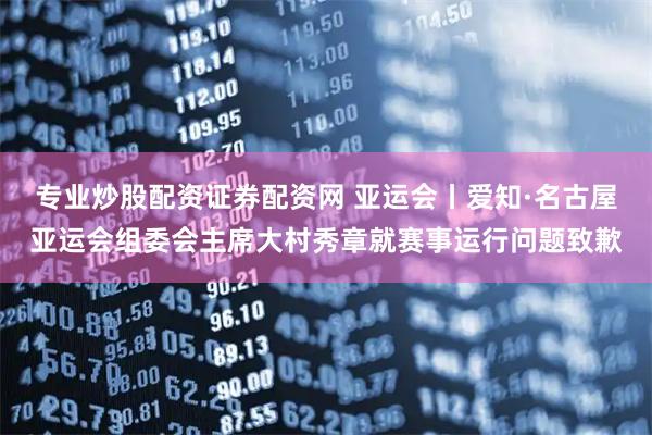 专业炒股配资证券配资网 亚运会丨爱知·名古屋亚运会组委会主席大村秀章就赛事运行问题致歉